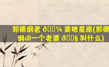 郭德纲老 🌼 婆啥星座(郭德纲di一
个老婆 🐧 叫什么)